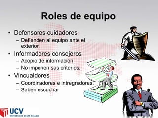 Roles de equipo
• Defensores cuidadores
– Defienden al equipo ante el
exterior.

• Informadores consejeros
– Acopio de información
– No imponen sus criterios.

• Vincualdores
– Coordinadores e intregradores.
– Saben escuchar

27

 
