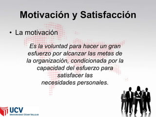 Motivación y Satisfacción
• La motivación
Es la voluntad para hacer un gran
esfuerzo por alcanzar las metas de
la organización, condicionada por la
capacidad del esfuerzo para
satisfacer las
necesidades personales.

 