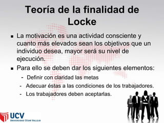 Teoría de la finalidad de
Locke




La motivación es una actividad consciente y
cuanto más elevados sean los objetivos que un
individuo desea, mayor será su nivel de
ejecución.
Para ello se deben dar los siguientes elementos:
- Definir con claridad las metas
- Adecuar éstas a las condiciones de los trabajadores.
- Los trabajadores deben aceptarlas.

47

 
