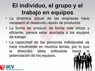 El individuo, el grupo y el
trabajo en equipos
• La dinámica actual de las empresas hace
necesario el desarrollo rápido de productos
• La forma de producir de forma más eficaz y
eficiente, parece estar asociada a los equipos
de trabajo.
• La capacidad de las personas individuales se
hace insuficiente en muchos temas, por lo que
la dirección debe enfocarse hacia la
potenciación de los equipos.

 