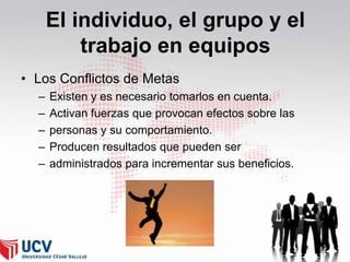 El individuo, el grupo y el
trabajo en equipos
• Los Conflictos de Metas
–
–
–
–
–

Existen y es necesario tomarlos en cuenta.
Activan fuerzas que provocan efectos sobre las
personas y su comportamiento.
Producen resultados que pueden ser
administrados para incrementar sus beneficios.

 