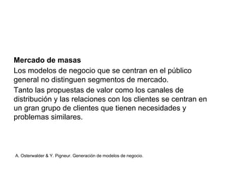 Mercado de masas 
Los modelos de negocio que se centran en el público 
general no distinguen segmentos de mercado. 
Tanto las propuestas de valor como los canales de 
distribución y las relaciones con los clientes se centran en 
un gran grupo de clientes que tienen necesidades y 
problemas similares. 
A. Osterwalder & Y. Pigneur. Generación de modelos de negocio. 
 