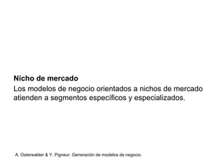 Nicho de mercado 
Los modelos de negocio orientados a nichos de mercado 
atienden a segmentos específicos y especializados. 
A. Osterwalder & Y. Pigneur. Generación de modelos de negocio. 
 
