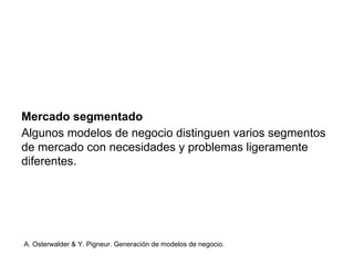 Mercado segmentado 
Algunos modelos de negocio distinguen varios segmentos 
de mercado con necesidades y problemas ligeramente 
diferentes. 
A. Osterwalder & Y. Pigneur. Generación de modelos de negocio. 
 