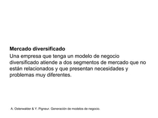 Mercado diversificado 
Una empresa que tenga un modelo de negocio 
diversificado atiende a dos segmentos de mercado que no 
están relacionados y que presentan necesidades y 
problemas muy diferentes. 
A. Osterwalder & Y. Pigneur. Generación de modelos de negocio. 
 