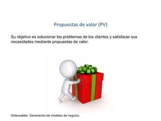 Propuestas de valor (PV) 
Su objetivo es solucionar los problemas de los clientes y satisfacer sus 
necesidades mediante propuestas de valor. 
Osterwalder. Generación de modelos de negocio. 
 
