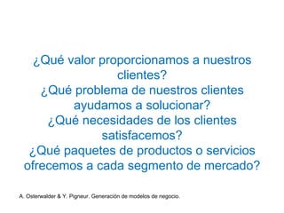 ¿Qué valor proporcionamos a nuestros 
clientes? 
¿Qué problema de nuestros clientes 
ayudamos a solucionar? 
¿Qué necesidades de los clientes 
satisfacemos? 
¿Qué paquetes de productos o servicios 
ofrecemos a cada segmento de mercado? 
A. Osterwalder & Y. Pigneur. Generación de modelos de negocio. 
 