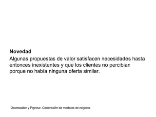 Novedad 
Algunas propuestas de valor satisfacen necesidades hasta 
entonces inexistentes y que los clientes no percibian 
porque no había ninguna oferta similar. 
Osterwalder y Pigneur. Generación de modelos de negocio. 
 
