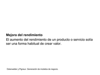 Mejora del rendimiento 
El aumento del rendimiento de un producto o servicio solía 
ser una forma habitual de crear valor. 
Osterwalder y Pigneur. Generación de modelos de negocio. 
 