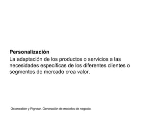 Personalización 
La adaptación de los productos o servicios a las 
necesidades específicas de los diferentes clientes o 
segmentos de mercado crea valor. 
Osterwalder y Pigneur. Generación de modelos de negocio. 
 