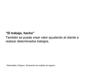 “El trabajo, hecho” 
También se puede crear valor ayudando al cliente a 
realizar determinados trabajos. 
Osterwalder y Pigneur. Generación de modelos de negocio. 
 
