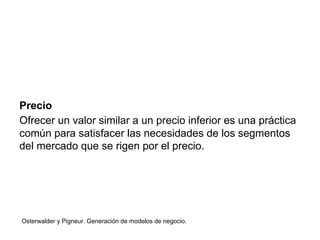 Precio 
Ofrecer un valor similar a un precio inferior es una práctica 
común para satisfacer las necesidades de los segmentos 
del mercado que se rigen por el precio. 
Osterwalder y Pigneur. Generación de modelos de negocio. 
 