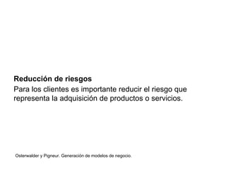 Reducción de riesgos 
Para los clientes es importante reducir el riesgo que 
representa la adquisición de productos o servicios. 
Osterwalder y Pigneur. Generación de modelos de negocio. 
 
