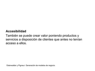 Accesibilidad 
También se puede crear valor poniendo productos y 
servicios a disposición de clientes que antes no tenían 
acceso a ellos. 
Osterwalder y Pigneur. Generación de modelos de negocio. 
 