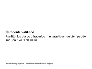 Comodidad/utilidad 
Facilitar las cosas o hacerlas más prácticas también puede 
ser una fuente de valor. 
Osterwalder y Pigneur. Generación de modelos de negocio. 
 