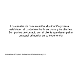 Los canales de comunicación, distribución y venta 
establecen el contacto entre la empresa y los clientes. 
Son puntos de contacto con el cliente que desempeñan 
un papel primordial en su experiencia. 
Osterwalder & Pigneur. Generación de modelos de negocio. 
 