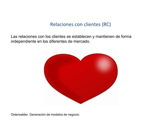 Relaciones con clientes (RC) 
Las relaciones con los clientes se establecen y mantienen de forma 
independiente en los diferentes de mercado. 
Osterwalder. Generación de modelos de negocio. 
 