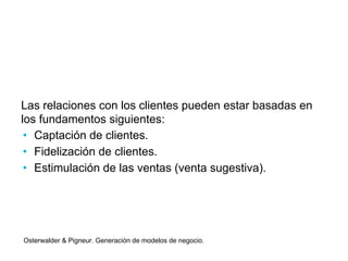 Las relaciones con los clientes pueden estar basadas en 
los fundamentos siguientes: 
• Captación de clientes. 
• Fidelización de clientes. 
• Estimulación de las ventas (venta sugestiva). 
Osterwalder & Pigneur. Generación de modelos de negocio. 
 