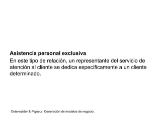 Asistencia personal exclusiva 
En este tipo de relación, un representante del servicio de 
atención al cliente se dedica específicamente a un cliente 
determinado. 
Osterwalder & Pigneur. Generación de modelos de negocio. 
 