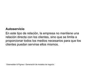 Autoservicio 
En este tipo de relación, la empresa no mantiene una 
relación directa con los clientes, sino que se limita a 
proporcionar todos los medios necesarios para que los 
clientes puedan servirse ellos mismos. 
Osterwalder & Pigneur. Generación de modelos de negocio. 
 