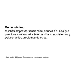 Comunidades 
Muchas empresas tienen comunidades en línea que 
permiten a los usuarios intercambiar conocimientos y 
solucionar los problemas de otros. 
Osterwalder & Pigneur. Generación de modelos de negocio. 
 