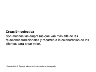 Creación colectiva 
Son muchas las empresas que van más allá de las 
relaciones tradicionales y recurren a la colaboración de los 
clientes para crear valor. 
Osterwalder & Pigneur. Generación de modelos de negocio. 
 