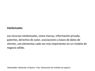 Intelectuales 
Los recursos intelectuales, como marcas, información privada, 
patentes, derechos de autor, asociaciones y bases de datos de 
clientes, son elementos cada vez más importantes en un modelo de 
negocio sólido. 
Osterwalder, Alexander y Pigneur, Yves. Generación de modelos de negocio. 
 