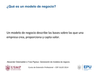 ¿Qué es un modelo de negocio? 
Un modelo de negocio describe las bases sobre las que una 
empresa crea, proporciona y capta valor. 
Alexander Osterwalder e Yves Pigneur. Generación de modelos de negocio. 
Curso de Extensión Profesional – CEP JULIO 2014 
 
