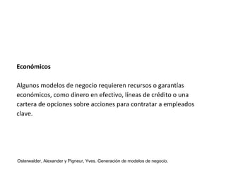Económicos 
Algunos modelos de negocio requieren recursos o garantías 
económicos, como dinero en efectivo, líneas de crédito o una 
cartera de opciones sobre acciones para contratar a empleados 
clave. 
Osterwalder, Alexander y Pigneur, Yves. Generación de modelos de negocio. 
 