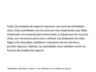 Todos los modelos de negocio requieren una serie de actividades 
clave. Estas actividades son las acciones más importantes que debe 
emprender una empresa para tener éxito, y al igual que los recursos 
clave, son necesarios para crear y ofrecer una propuesta de valor, 
llegar a los mercados, establecer relaciones con los clientes y 
percibir ingresos. Además, las actividades clave también varían en 
función del modelo de negocio. 
Osterwalder, Alexander y Pigneur, Yves. Generación de modelos de negocio. 
 