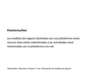 Plataforma/Red 
Los modelos de negocio diseñados con una plataforma como 
recurso clave están subordinados a las actividades clave 
relacionadas con la plataforma o la red. 
Osterwalder, Alexander y Pigneur, Yves. Generación de modelos de negocio. 
 