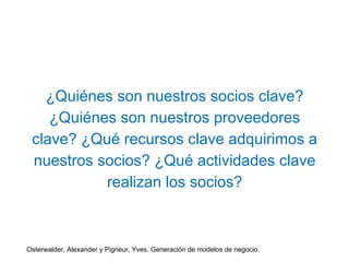 ¿Quiénes son nuestros socios clave? 
¿Quiénes son nuestros proveedores 
clave? ¿Qué recursos clave adquirimos a 
nuestros socios? ¿Qué actividades clave 
realizan los socios? 
Osterwalder, Alexander y Pigneur, Yves. Generación de modelos de negocio. 
 