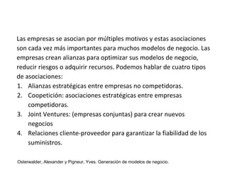 Las empresas se asocian por múltiples motivos y estas asociaciones 
son cada vez más importantes para muchos modelos de negocio. Las 
empresas crean alianzas para optimizar sus modelos de negocio, 
reducir riesgos o adquirir recursos. Podemos hablar de cuatro tipos 
de asociaciones: 
1. Alianzas estratégicas entre empresas no competidoras. 
2. Coopetición: asociaciones estratégicas entre empresas 
competidoras. 
3. Joint Ventures: (empresas conjuntas) para crear nuevos 
negocios 
4. Relaciones cliente-proveedor para garantizar la fiabilidad de los 
suministros. 
Osterwalder, Alexander y Pigneur, Yves. Generación de modelos de negocio. 
 