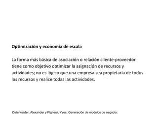 Optimización y economía de escala 
La forma más básica de asociación o relación cliente-proveedor 
tiene como objetivo optimizar la asignación de recursos y 
actividades; no es lógico que una empresa sea propietaria de todos 
los recursos y realice todas las actividades. 
Osterwalder, Alexander y Pigneur, Yves. Generación de modelos de negocio. 
 