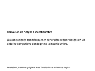 Reducción de riesgos e incertidumbre 
Las asociaciones también pueden servir para reducir riesgos en un 
entorno competitivo donde prima la incertidumbre. 
Osterwalder, Alexander y Pigneur, Yves. Generación de modelos de negocio. 
 