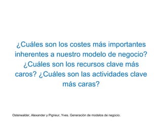 ¿Cuáles son los costes más importantes 
inherentes a nuestro modelo de negocio? 
¿Cuáles son los recursos clave más 
caros? ¿Cuáles son las actividades clave 
más caras? 
Osterwalder, Alexander y Pigneur, Yves. Generación de modelos de negocio. 
 