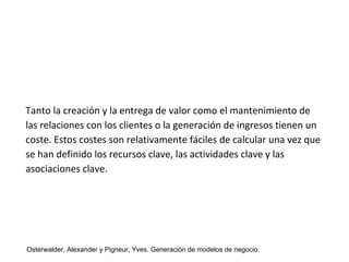 Tanto la creación y la entrega de valor como el mantenimiento de 
las relaciones con los clientes o la generación de ingresos tienen un 
coste. Estos costes son relativamente fáciles de calcular una vez que 
se han definido los recursos clave, las actividades clave y las 
asociaciones clave. 
Osterwalder, Alexander y Pigneur, Yves. Generación de modelos de negocio. 
 