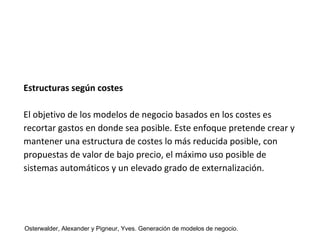Estructuras según costes 
El objetivo de los modelos de negocio basados en los costes es 
recortar gastos en donde sea posible. Este enfoque pretende crear y 
mantener una estructura de costes lo más reducida posible, con 
propuestas de valor de bajo precio, el máximo uso posible de 
sistemas automáticos y un elevado grado de externalización. 
Osterwalder, Alexander y Pigneur, Yves. Generación de modelos de negocio. 
 