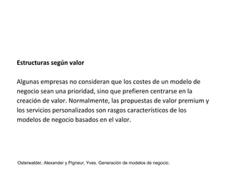 Estructuras según valor 
Algunas empresas no consideran que los costes de un modelo de 
negocio sean una prioridad, sino que prefieren centrarse en la 
creación de valor. Normalmente, las propuestas de valor premium y 
los servicios personalizados son rasgos característicos de los 
modelos de negocio basados en el valor. 
Osterwalder, Alexander y Pigneur, Yves. Generación de modelos de negocio. 
 