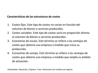 Características de las estructuras de costes 
1. Costes fijos. Este tipo de costes no varían en función del 
volumen de bienes o servicios producidos. 
2. Costes variables. Este tipo de costes varía en proporción directa 
al volumen de bienes o servicios producidos. 
3. Economías de escala. Este término se refiere a las ventajas de 
costes que obtiene una empresa a medida que crece su 
producción. 
4. Economías de campo. Este término se refiere a las ventajas de 
costes que obtiene una empresa a medida que amplía su ámbito 
de actuación. 
Osterwalder, Alexander y Pigneur, Yves. Generación de modelos de negocio. 
 
