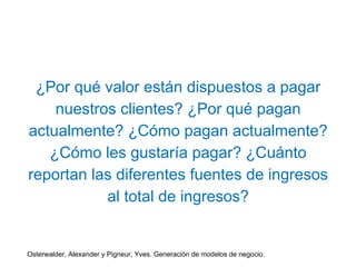 ¿Por qué valor están dispuestos a pagar 
nuestros clientes? ¿Por qué pagan 
actualmente? ¿Cómo pagan actualmente? 
¿Cómo les gustaría pagar? ¿Cuánto 
reportan las diferentes fuentes de ingresos 
al total de ingresos? 
Osterwalder, Alexander y Pigneur, Yves. Generación de modelos de negocio. 
 