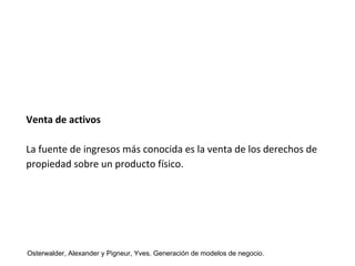 Venta de activos 
La fuente de ingresos más conocida es la venta de los derechos de 
propiedad sobre un producto físico. 
Osterwalder, Alexander y Pigneur, Yves. Generación de modelos de negocio. 
 