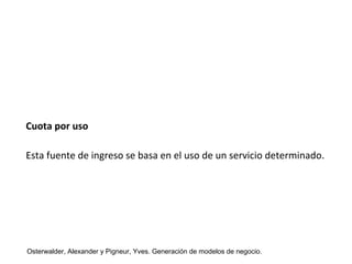 Cuota por uso 
Esta fuente de ingreso se basa en el uso de un servicio determinado. 
Osterwalder, Alexander y Pigneur, Yves. Generación de modelos de negocio. 
 