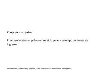 Cuota de suscripción 
El acceso ininterrumpido a un servicio genera este tipo de fuente de 
ingresos. 
Osterwalder, Alexander y Pigneur, Yves. Generación de modelos de negocio. 
 