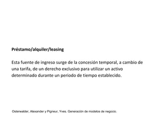 Préstamo/alquiler/leasing 
Esta fuente de ingreso surge de la concesión temporal, a cambio de 
una tarifa, de un derecho exclusivo para utilizar un activo 
determinado durante un periodo de tiempo establecido. 
Osterwalder, Alexander y Pigneur, Yves. Generación de modelos de negocio. 
 