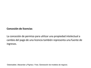 Concesión de licencias 
La concesión de permiso para utilizar una propiedad intelectual a 
cambio del pago de una licencia también representa una fuente de 
ingresos. 
Osterwalder, Alexander y Pigneur, Yves. Generación de modelos de negocio. 
 
