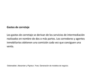Gastos de corretaje 
Los gastos de corretaje se derivan de los servicios de intermediación 
realizados en nombre de dos o más partes. Los corredores y agentes 
inmobiliarios obtienen una comisión cada vez que consiguen una 
venta. 
Osterwalder, Alexander y Pigneur, Yves. Generación de modelos de negocio. 
 