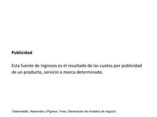 Publicidad 
Esta fuente de ingresos es el resultado de las cuotas por publicidad 
de un producto, servicio o marca determinado. 
Osterwalder, Alexander y Pigneur, Yves. Generación de modelos de negocio. 
 