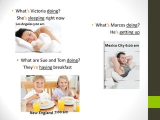 •What’s Victoria doing? 
She’s sleeping right now 
•What’s Marcos doing? 
He’s getting up 
•What are Sue and Tom doing? 
They’re having breakfast 
 