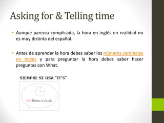 Asking for & Telling time 
•Aunque parezca complicada, la hora en inglés en realidad no es muy distinta del español. 
•Antes de aprender la hora debes saber los números cardinales en inglés y para preguntar la hora debes saber hacer preguntas con What.  
